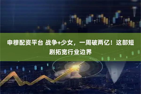 申穆配资平台 战争+少女，一周破两亿！这部短剧拓宽行业边界