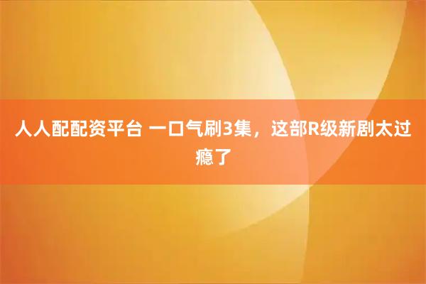 人人配配资平台 一口气刷3集，这部R级新剧太过瘾了