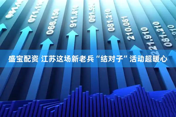 盛宝配资 江苏这场新老兵“结对子”活动超暖心