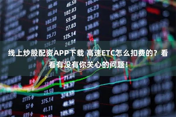 线上炒股配资APP下载 高速ETC怎么扣费的？看看有没有你关心的问题！