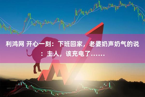 利鸿网 开心一刻：下班回家，老婆奶声奶气的说：主人，该充电了……