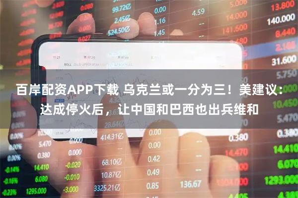 百岸配资APP下载 乌克兰或一分为三！美建议：达成停火后，让中国和巴西也出兵维和