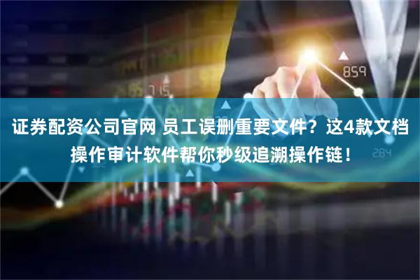 证券配资公司官网 员工误删重要文件？这4款文档操作审计软件帮你秒级追溯操作链！