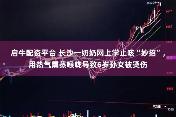启牛配资平台 长沙一奶奶网上学止咳“妙招”，用热气熏蒸喉咙导致6岁孙女被烫伤