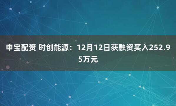 申宝配资 时创能源：12月12日获融资买入252.95万元