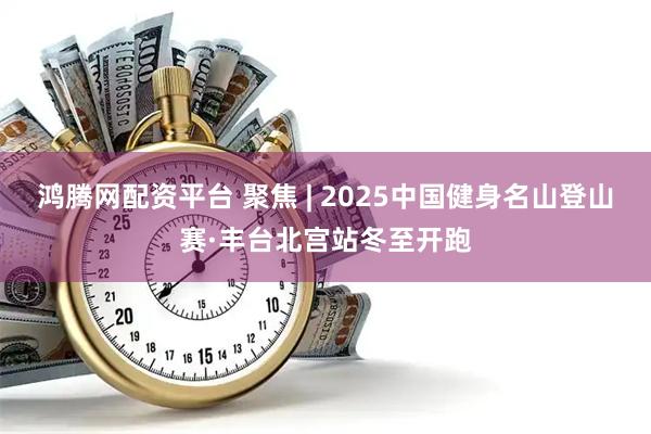 鸿腾网配资平台 聚焦 | 2025中国健身名山登山赛·丰台北宫站冬至开跑
