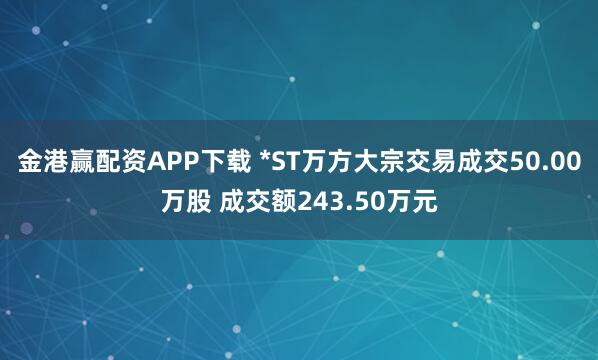 金港赢配资APP下载 *ST万方大宗交易成交50.00万股 成交额243.50万元