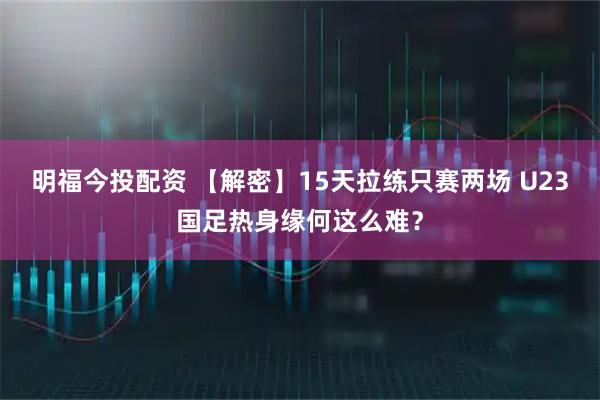 明福今投配资 【解密】15天拉练只赛两场 U23国足热身缘何这么难？