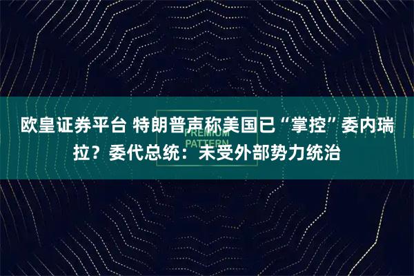 欧皇证券平台 特朗普声称美国已“掌控”委内瑞拉？委代总统：未受外部势力统治