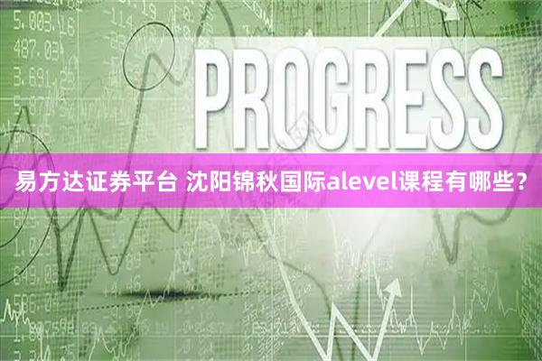 易方达证券平台 沈阳锦秋国际alevel课程有哪些？