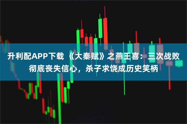 升利配APP下载 《大秦赋》之燕王喜：三次战败彻底丧失信心，杀子求饶成历史笑柄