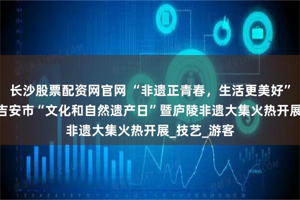 长沙股票配资网官网 “非遗正青春，生活更美好”——2025年吉安市“文化和自然遗产日”暨庐陵非遗大集火热开展_技艺_游客