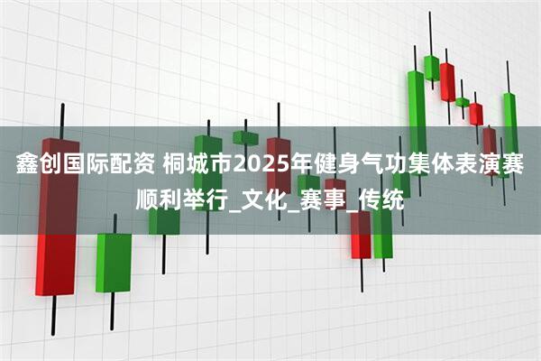 鑫创国际配资 桐城市2025年健身气功集体表演赛顺利举行_文化_赛事_传统
