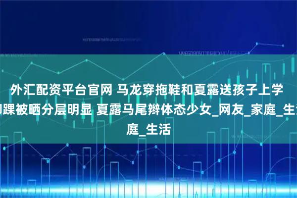 外汇配资平台官网 马龙穿拖鞋和夏露送孩子上学 脚踝被晒分层明显 夏露马尾辫体态少女_网友_家庭_生活