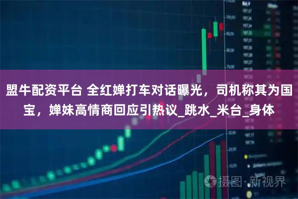 盟牛配资平台 全红婵打车对话曝光，司机称其为国宝，婵妹高情商回应引热议_跳水_米台_身体