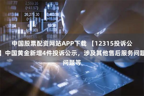 中国股票配资网站APP下载 【12315投诉公示】中国黄金新增4件投诉公示，涉及其他售后服务问题等