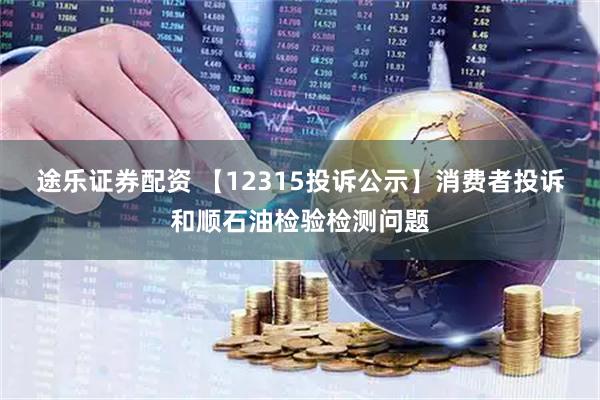 途乐证券配资 【12315投诉公示】消费者投诉和顺石油检验检测问题