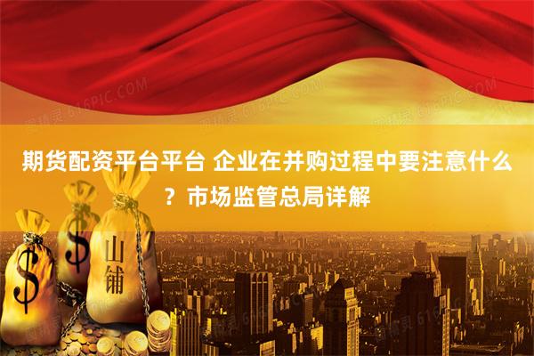 期货配资平台平台 企业在并购过程中要注意什么？市场监管总局详解
