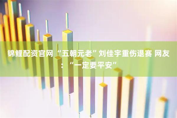锦鲤配资官网 “五朝元老”刘佳宇重伤退赛 网友：“一定要平安”