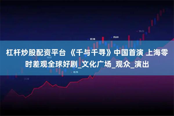 杠杆炒股配资平台 《千与千寻》中国首演 上海零时差观全球好剧_文化广场_观众_演出