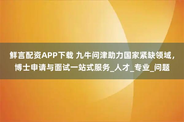 鲜言配资APP下载 九牛问津助力国家紧缺领域，博士申请与面试一站式服务_人才_专业_问题