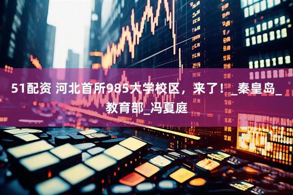 51配资 河北首所985大学校区，来了！_秦皇岛_教育部_冯夏庭