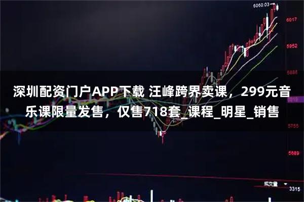 深圳配资门户APP下载 汪峰跨界卖课，299元音乐课限量发售，仅售718套_课程_明星_销售