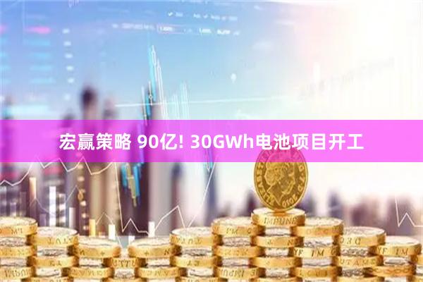 宏赢策略 90亿! 30GWh电池项目开工