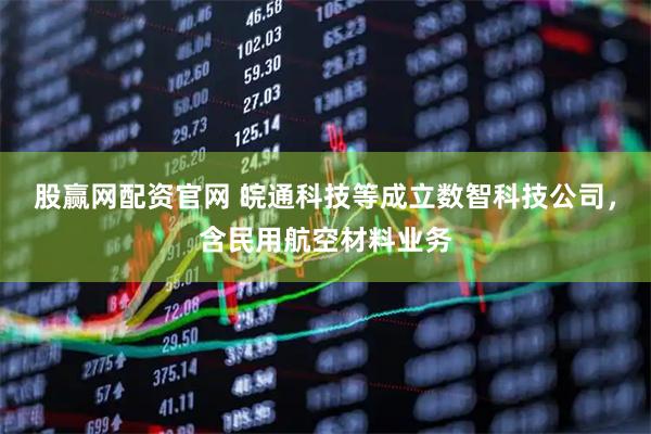 股赢网配资官网 皖通科技等成立数智科技公司，含民用航空材料业务