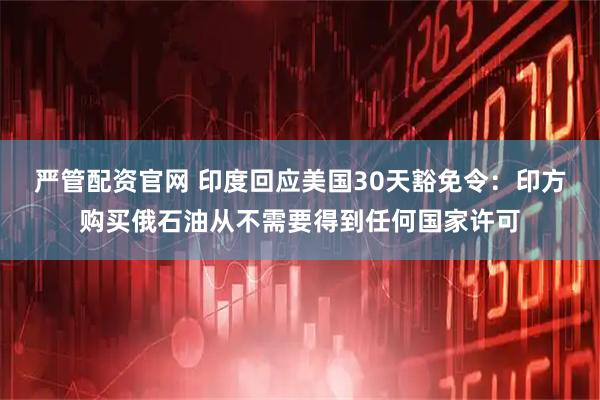 严管配资官网 印度回应美国30天豁免令：印方购买俄石油从不需要得到任何国家许可