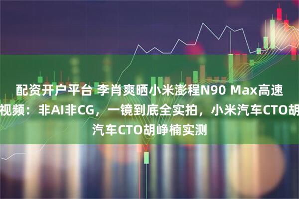 配资开户平台 李肖爽晒小米澎程N90 Max高速爆胎测试视频：非AI非CG，一镜到底全实拍，小米汽车CTO胡峥楠实测